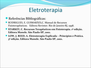 Eletroterapia
Referências Bibliográficas:
RODRIGUES, E. GUIMARÃES,C. Manual de Recursos
Fisioterapêuticos. Editora Revinter. Rio de Janeiro-RJ, 1998.
STARKEY, C. Recursos Terapêuticos em Fisioterapia. 1º edição.
Editora Manole. São Paulo-SP, 2001.
LOW, J. REED, A. Eletroterapia Explicada – Princípios e Prática.
3º edição. Editora Manole. São Paulo-SP, 2001.
 