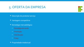5. OFERTA DA EMPRESA
 Descrição do produto/ serviço
 Vantagem competitiva
 Estratégia mercadológica
• Estratégia de venda
• Promoção
• Distribuição
• Preço
 Propriedade intelectual
 
