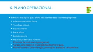 6. PLANO OPERACIONAL
 Estrutura inicial para que a oferta possa ser realizada e as metas propostas:
 Infra-estrutura inicial e futura
 Tecnologia utilizada
 Logística interna
 Fornecedores
 Logística externa
 Organização e Recursos Humanos
• Estrutura da empresa (organograma),
• Cargos, autoridades e responsabilidades (hierarquia),
• Plano de carreira (remuneração, premiação, avaliação, treinamento)
 