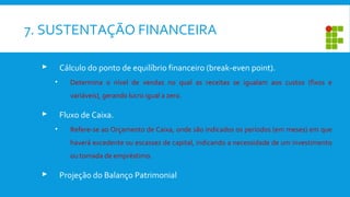 7. SUSTENTAÇÃO FINANCEIRA
 Cálculo do ponto de equilíbrio financeiro (break-even point).
• Determina o nível de vendas no qual as receitas se igualam aos custos (fixos e
variáveis), gerando lucro igual a zero.
 Fluxo de Caixa.
• Refere-se ao Orçamento de Caixa, onde são indicados os períodos (em meses) em que
haverá excedente ou escassez de capital, indicando a necessidade de um investimento
ou tomada de empréstimo.
 Projeção do Balanço Patrimonial
 