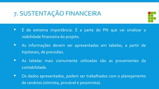 7. SUSTENTAÇÃO FINANCEIRA
 É de extrema importância. É a parte do PN que vai sinalizar a
viabilidade financeira do projeto.
 As informações devem ser apresentadas em tabelas, a partir de
hipóteses, de previsões.
 As tabelas mais comumente utilizadas são as provenientes da
contabilidade.
 Os dados apresentados, podem ser trabalhados com o planejamento
de cenários (otimista, provável e pessimista).
 