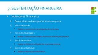  Indicadores Financeiros
 Demonstram o desempenho de uma empresa.
 Índices de liquidez
 Avaliam o cumprimento das obrigações de curto prazo
 Índices de alavancagem
 Medem o nível de financiamento de terceiros tomado pela empresa.
 Índices de atividade
 Avaliam a eficácia da utilização dos recursos da empresa.
 Índices de rentabilidade
 Medem o retorno dos investimentos.
7. SUSTENTAÇÃO FINANCEIRA
 