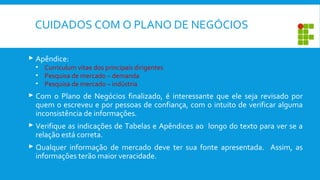 CUIDADOS COM O PLANO DE NEGÓCIOS
 Apêndice:
• Curriculum vitae dos principais dirigentes
• Pesquisa de mercado – demanda
• Pesquisa de mercado – indústria
 Com o Plano de Negócios finalizado, é interessante que ele seja revisado por
quem o escreveu e por pessoas de confiança, com o intuito de verificar alguma
inconsistência de informações.
 Verifique as indicações de Tabelas e Apêndices ao longo do texto para ver se a
relação está correta.
 Qualquer informação de mercado deve ter sua fonte apresentada. Assim, as
informações terão maior veracidade.
 