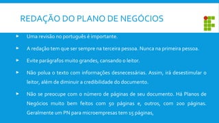  Uma revisão no português é importante.
 A redação tem que ser sempre na terceira pessoa. Nunca na primeira pessoa.
 Evite parágrafos muito grandes, cansando o leitor.
 Não polua o texto com informações desnecessárias. Assim, irá desestimular o
leitor, além de diminuir a credibilidade do documento.
 Não se preocupe com o número de páginas de seu documento. Há Planos de
Negócios muito bem feitos com 50 páginas e, outros, com 200 páginas.
Geralmente um PN para microempresas tem 15 páginas,
REDAÇÃO DO PLANO DE NEGÓCIOS
 