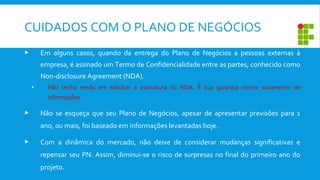  Em alguns casos, quando da entrega do Plano de Negócios a pessoas externas à
empresa, é assinado um Termo de Confidencialidade entre as partes, conhecido como
Non-disclosure Agreement (NDA).
• Não tenha medo em solicitar a assinatura do NDA. É sua garantia contra vazamento de
informações.
 Não se esqueça que seu Plano de Negócios, apesar de apresentar previsões para 1
ano, ou mais, foi baseado em informações levantadas hoje.
 Com a dinâmica do mercado, não deixe de considerar mudanças significativas e
repensar seu PN. Assim, diminui-se o risco de surpresas no final do primeiro ano do
projeto.
CUIDADOS COM O PLANO DE NEGÓCIOS
 