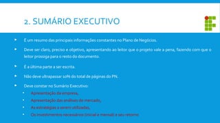 2. SUMÁRIO EXECUTIVO
 É um resumo das principais informações constantes no Plano de Negócios.
 Deve ser claro, preciso e objetivo, apresentando ao leitor que o projeto vale a pena, fazendo com que o
leitor prossiga para o resto do documento.
 É a última parte a ser escrita.
 Não deve ultrapassar 10% do total de páginas do PN.
 Deve constar no Sumário Executivo:
• Apresentação da empresa,
• Apresentação das análises de mercado,
• As estratégias a serem utilizadas,
• Os investimentos necessários (inicial e mensal) e seu retorno
 