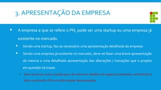 3. APRESENTAÇÃO DA EMPRESA
 A empresa a que se refere o PN, pode ser uma startup ou uma empresa já
existente no mercado.
 Sendo uma startup, faz-se necessário uma apresentação detalhada da empresa
 Sendo uma empresa já existente no mercado, deve-se fazer uma breve apresentação
da mesma e uma detalhada apresentação das alterações / inovações que o projeto
em questão irá trazer.
• Deve-se tomar muito cuidado para não entrar em detalhes do negócio já existente, confundindo o
leitor e poluindo o PN com informações desnecessárias.
 