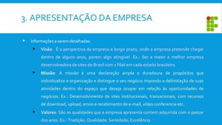 3. APRESENTAÇÃO DA EMPRESA
 Informações a serem detalhadas:
 Visão: É a perspectiva da empresa a longo prazo, onde a empresa pretende chegar
dentro de alguns anos, porem algo atingível. Ex.: Ser a maior e melhor empresa
desenvolvedora de sites do Brasil com 1 filial em cada estado brasileiro.
 Missão: A missão é uma declaração ampla e duradoura de propósitos que
individualiza a organização e distingue o seu negócio impondo a delimitação de suas
atividades dentro do espaço que deseja ocupar em relação às oportunidades de
negócios. Ex.: Desenvolvimento de sites institucionais, transacionais, com recursos
de download, upload, envio e recebimento de e-mail, vídeo conferencia etc.
 Valores: São as qualidades que a empresa apresenta contem adquirida com o passar
dos anos. Ex.: Tradição, Qualidade, Seriedade, Excelência
 