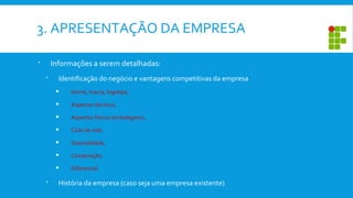 3. APRESENTAÇÃO DA EMPRESA
 Informações a serem detalhadas:
 Identificação do negócio e vantagens competitivas da empresa
 Nome, marca, logotipo,
 Aspectos técnicos,
 Aspectos físicos (embalagens),
 Ciclo de vida,
 Sazonalidade,
 Composição,
 Diferencial.
 História da empresa (caso seja uma empresa existente)
 
