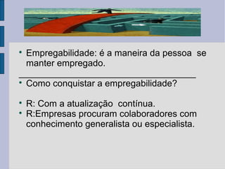  Empregabilidade: é a maneira da pessoa se 
manter empregado. 
___________________________________ 
 Como conquistar a empregabilidade? 
 R: Com a atualização contínua. 
 R:Empresas procuram colaboradores com 
conhecimento generalista ou especialista. 
 
