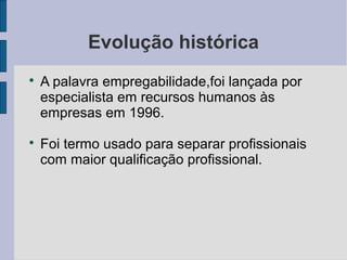 Evolução histórica 
 A palavra empregabilidade,foi lançada por 
especialista em recursos humanos às 
empresas em 1996. 
 Foi termo usado para separar profissionais 
com maior qualificação profissional. 
 