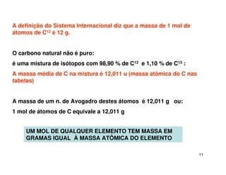 11
A definição do Sistema Internacional diz que a massa de 1 mol de
átomos de C12 é 12 g.
O carbono natural não é puro:
é uma mistura de isótopos com 98,90 % de C12 e 1,10 % de C13 :
A massa média de C na mistura é 12,011 u (massa atômica do C nas
tabelas)
A massa de um n. de Avogadro destes átomos é 12,011 g ou:
1 mol de átomos de C equivale a 12,011 g
UM MOL DE QUALQUER ELEMENTO TEM MASSA EM
GRAMAS IGUAL À MASSA ATÔMICA DO ELEMENTO
 