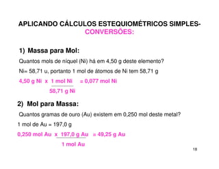 18
APLICANDO CÁLCULOS ESTEQUIOMÉTRICOS SIMPLES-
CONVERSÕES:
1) Massa para Mol:
Quantos mols de níquel (Ni) há em 4,50 g deste elemento?
Ni= 58,71 u, portanto 1 mol de átomos de Ni tem 58,71 g
4,50 g Ni x 1 mol Ni = 0,077 mol Ni
58,71 g Ni
2) Mol para Massa:
Quantos gramas de ouro (Au) existem em 0,250 mol deste metal?
1 mol de Au = 197,0 g
0,250 mol Au x 197,0 g Au = 49,25 g Au
1 mol Au
 