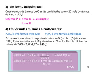 19
3) em fórmulas químicas:
Quantos mols de átomos de O estão combinados com 6,20 mols de átomos
de P no H3PO4?
6,20 mol P x 4 mol O = 24,8 mol O
1 mol P
4) Em fórmulas mínimas e moleculares:
P4O10 é uma fórmula molecular P2O5 é uma fórmula simplificada
Em uma amostra de um composto de estanho (Sn) e cloro (Cl) de massa
2,57 g foram encontrados 1,17 g de estanho. Qual é a fórmula mínima da
substância? (Cl = 2,57 -1,17 = 1,40 g)
Mol de Cl: 1,40 g Cl x 1 mol Cl = 0,0395 mol Cl
35,45 g
Mol de Sn: 1,17 g Sn x 1 mol Sn = 0,00986 mol Sn
118,7 g
SnCl4
 
