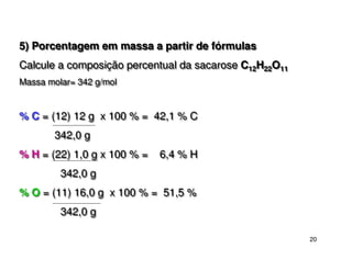 20
5) Porcentagem em massa a partir de fórmulas
Calcule a composição percentual da sacarose C12H22O11
Massa molar= 342 g/mol
% C = (12) 12 g x 100 % = 42,1 % C
342,0 g
% H = (22) 1,0 g x 100 % = 6,4 % H
342,0 g
% O = (11) 16,0 g x 100 % = 51,5 %
342,0 g
5) Porcentagem em massa a partir de fórmulas
Calcule a composição percentual da sacarose C12H22O11
Massa molar= 342 g/mol
% C = (12) 12 g x 100 % = 42,1 % C
342,0 g
% H = (22) 1,0 g x 100 % = 6,4 % H
342,0 g
% O = (11) 16,0 g x 100 % = 51,5 %
342,0 g
 