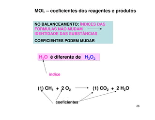 26
NO BALANCEAMENTO: ÍNDICES DAS
FÓRMULAS NÃO MUDAM
IDENTIDADE DAS SUBSTÂNCIAS
COEFICIENTES PODEM MUDAR
H2O é diferente de H2O2
H2O é diferente de H2O2
índice
MOL – coeficientes dos reagentes e produtos
(1) CH4 + 2 O2 (1) CO2 + 2 H2O
coeficientes
 