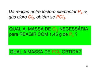 29
Da reação entre fósforo elementar P4 c/
gás cloro Cl2, obtém-se PCl3.
QUAL A MASSA DE PCl3 OBTIDA?
QUAL A MASSA DE Cl2 NECESSÁRIA
para REAGIR COM 1,45 g de P4 ?
 