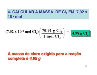 33
4- CALCULAR A MASSA DE Cl2 EM 7,02 x
10-2 mol
A massa de cloro exigida para a reação
completa é 4,98 g
A massa de cloro exigida para a reação
completa é 4,98 g
 