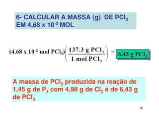 35
6- CALCULAR A MASSA (g) DE PCl3
EM 4,68 x 10-2 MOL
A massa de PCl3 produzida na reação de
1,45 g de P4 com 4,98 g de Cl2 é de 6,43 g
de PCl3
 
