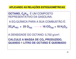 36
OCTANO, C8H18 É UM COMPOSTO
REPRESENTATIVO DA GASOLINA.
A EQ.QUÍMICA PARA A SUA COMBUSTÃO É:
2C8H18(l) + 25 O2(g) 16 CO2(g) + 18 H2O(l)
A DENSIDADE DO OCTANO: 0,702 g/cm3.
CALCULE A MASSA DE CO2 PRODUZIDO,
QUANDO 1 LITRO DE OCTANO É QUEIMADO
APLICANDO AS RELAÇÕES ESTEQUIOMÉTRICAS
 