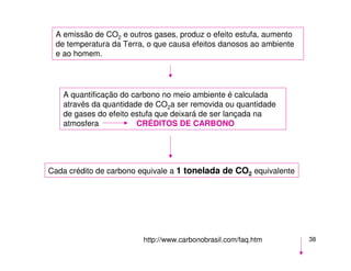 38
A emissão de CO2 e outros gases, produz o efeito estufa, aumento
de temperatura da Terra, o que causa efeitos danosos ao ambiente
e ao homem.
A quantificação do carbono no meio ambiente é calculada
através da quantidade de CO2a ser removida ou quantidade
de gases do efeito estufa que deixará de ser lançada na
atmosfera CRÉDITOS DE CARBONO
Cada crédito de carbono equivale a 1 tonelada de CO2 equivalente
http://www.carbonobrasil.com/faq.htm
 