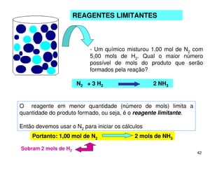 42
REAGENTES LIMITANTES
- Um químico misturou 1,00 mol de N2 com
5,00 mols de H2. Qual o maior número
possível de mols do produto que serão
formados pela reação?
O reagente em menor quantidade (número de mols) limita a
quantidade do produto formado, ou seja, é o reagente limitante.
Então devemos usar o N2 para iniciar os cálculos
N2 + 3 H2 2 NH3
Portanto: 1,00 mol de N2 2 mols de NH3
Sobram 2 mols de H2
 
