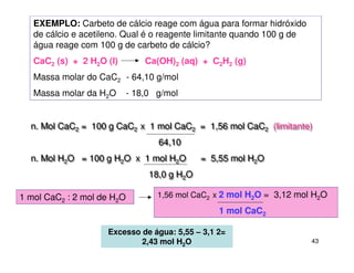 43
EXEMPLO: Carbeto de cálcio reage com água para formar hidróxido
de cálcio e acetileno. Qual é o reagente limitante quando 100 g de
água reage com 100 g de carbeto de cálcio?
CaC2 (s) + 2 H2O (l) Ca(OH)2 (aq) + C2H2 (g)
Massa molar do CaC2 - 64,10 g/mol
Massa molar da H2O - 18,0 g/mol
n. Mol CaC2 = 100 g CaC2 x 1 mol CaC2 = 1,56 mol CaC2 (limitante)
64,10
n. Mol H2O = 100 g H2O x 1 mol H2O = 5,55 mol H2O
18,0 g H2O
n. Mol CaC2 = 100 g CaC2 x 1 mol CaC2 = 1,56 mol CaC2 (limitante)
64,10
n. Mol H2O = 100 g H2O x 1 mol H2O = 5,55 mol H2O
18,0 g H2O
1,56 mol CaC2 x 2 mol H2O = 3,12 mol H2O
1 mol CaC2
1 mol CaC2 : 2 mol de H2O
Excesso de água: 5,55 – 3,1 2=
2,43 mol H2O
 