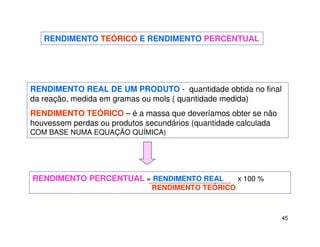 45
RENDIMENTO TEÓRICO E RENDIMENTO PERCENTUAL
RENDIMENTO REAL DE UM PRODUTO - quantidade obtida no final
da reação, medida em gramas ou mols ( quantidade medida)
RENDIMENTO TEÓRICO – é a massa que deveríamos obter se não
houvessem perdas ou produtos secundários (quantidade calculada
COM BASE NUMA EQUAÇÃO QUÍMICA)
RENDIMENTO PERCENTUAL = RENDIMENTO REAL x 100 %
RENDIMENTO TEÓRICO
 