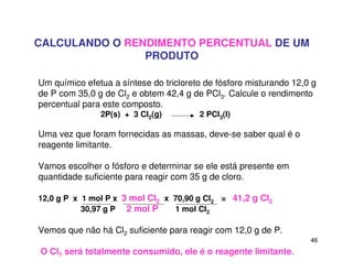 46
CALCULANDO O RENDIMENTO PERCENTUAL DE UM
PRODUTO
Um químico efetua a síntese do tricloreto de fósforo misturando 12,0 g
de P com 35,0 g de Cl2 e obtem 42,4 g de PCl3. Calcule o rendimento
percentual para este composto.
2P(s) + 3 Cl2(g) 2 PCl3(l)
Uma vez que foram fornecidas as massas, deve-se saber qual é o
reagente limitante.
Vamos escolher o fósforo e determinar se ele está presente em
quantidade suficiente para reagir com 35 g de cloro.
12,0 g P x 1 mol P x 3 mol Cl2 x 70,90 g Cl2 = 41,2 g Cl2
30,97 g P 2 mol P 1 mol Cl2
Vemos que não há Cl2 suficiente para reagir com 12,0 g de P.
O Cl2 será totalmente consumido, ele é o reagente limitante.
 