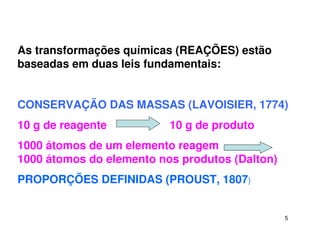5
As transformações químicas (REAÇÕES) estão
baseadas em duas leis fundamentais:
CONSERVAÇÃO DAS MASSAS (LAVOISIER, 1774)
10 g de reagente 10 g de produto
1000 átomos de um elemento reagem
1000 átomos do elemento nos produtos (Dalton)
PROPORÇÕES DEFINIDAS (PROUST, 1807)
 
