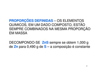 7
PROPORÇÕES DEFINIDAS – OS ELEMENTOS
QUIMICOS, EM UM DADO COMPOSTO, ESTÃO
SEMPRE COMBINADOS NA MESMA PROPORÇÃO
EM MASSA
DECOMPONDO-SE ZnS sempre se obtem 1,000 g
de Zn para 0,490 g de S – a composição é constante
 