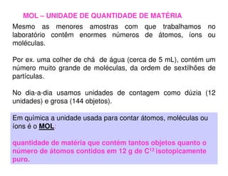 8
Mesmo as menores amostras com que trabalhamos no
laboratório contêm enormes números de átomos, íons ou
moléculas.
Por ex. uma colher de chá de água (cerca de 5 mL), contém um
número muito grande de moléculas, da ordem de sextilhões de
partículas.
No dia-a-dia usamos unidades de contagem como dúzia (12
unidades) e grosa (144 objetos).
MOL – UNIDADE DE QUANTIDADE DE MATÉRIA
Em química a unidade usada para contar átomos, moléculas ou
íons é o MOL:
quantidade de matéria que contém tantos objetos quanto o
número de átomos contidos em 12 g de C12 isotopicamente
puro.
 