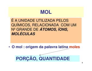 9
MOL
• O mol : origem da palavra latina moles
p
PORÇÃO, QUANTIDADE
É A UNIDADE UTILIZADA PELOS
QUÍMICOS, RELACIONADA COM UM
Nº GRANDE DE ÁTOMOS, ÍONS,
MOLÉCULAS
 