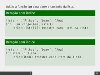 Utilize a função len para obter o tamanho da lista.
Iteração com índice
l i s t a = [ ’ F i l i p e ’ , ’ Joao ’ , ’ Ana ]
for i in range ( len ( l i s t a ) ) :
print ( l i s t a [ i ] ) #mostra cada item da l i s t a
Iteração sem índice
l i s t a = [ ’ F i l i p e ’ , ’ Joao ’ , ’ Ana ]
for item in l i s t a :
print ( item ) #mostra cada item da l i s t a
9 29
 