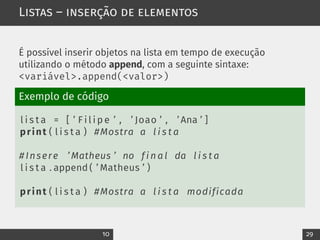 Listas – inserção de elementos
É possível inserir objetos na lista em tempo de execução
utilizando o método append, com a seguinte sintaxe:
<variável>.append(<valor>)
Exemplo de código
l i s t a = [ ’ F i l i p e ’ , ’ Joao ’ , ’ Ana ’ ]
print ( l i s t a ) #Mostra a l i s t a
# Insere ’ Matheus ’ no f i n a l da l i s t a
l i s t a . append ( ’ Matheus ’ )
print ( l i s t a ) #Mostra a l i s t a modificada
10 29
 