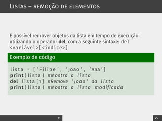 Listas – remoção de elementos
É possível remover objetos da lista em tempo de execução
utilizando o operador del, com a seguinte sintaxe: del
<variável>[<índice>]
Exemplo de código
l i s t a = [ ’ F i l i p e ’ , ’ Joao ’ , ’ Ana ’ ]
print ( l i s t a ) #Mostra a l i s t a
del l i s t a [ 1 ] #Remove ’ Joao ’ da l i s t a
print ( l i s t a ) #Mostra a l i s t a modificada
11 29
 