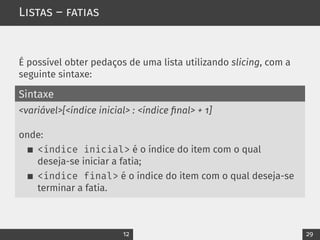 Listas – fatias
É possível obter pedaços de uma lista utilizando slicing, com a
seguinte sintaxe:
Sintaxe
<variável>[<índice inicial> : <índice final> + 1]
onde:
<índice inicial> é o índice do item com o qual
deseja-se iniciar a fatia;
<índice final> é o índice do item com o qual deseja-se
terminar a fatia.
12 29
 