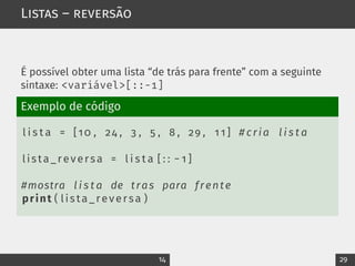Listas – reversão
É possível obter uma lista “de trás para frente” com a seguinte
sintaxe: <variável>[::-1]
Exemplo de código
l i s t a = [10 , 24 , 3 , 5 , 8 , 29 , 1 1 ] # cria l i s t a
lista_reversa = l i s t a [ : : − 1 ]
#mostra l i s t a de tras para frente
print ( lista_reversa )
14 29
 