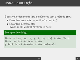 Listas – ordenação
É possível ordenar uma lista de números com o método sort.
Em ordem crescente: <variável>.sort()
Em ordem decrescente:
<variável>.sort(reverse=True)
Exemplo de código
l i s t a = [10 , 24 , 3 , 5 , 8 , 29 , 1 1 ] # cria l i s t a
l i s t a . sort ( ) #ordena l i s t a
print ( l i s t a ) #mostra l i s t a ordenada
15 29
 