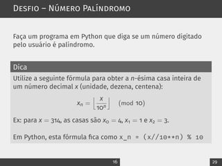 Desfio – Número Palíndromo
Faça um programa em Python que diga se um número digitado
pelo usuário é palíndromo.
Dica
Utilize a seguinte fórmula para obter a n-ésima casa inteira de
um número decimal x (unidade, dezena, centena):
xn =
j x
10n
k
(mod 10)
Ex: para x = 314, as casas são x0 = 4, x1 = 1 e x2 = 3.
Em Python, esta fórmula fica como x_n = (x//10**n) % 10
16 29
 