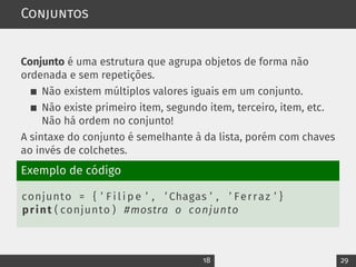 Conjuntos
Conjunto é uma estrutura que agrupa objetos de forma não
ordenada e sem repetições.
Não existem múltiplos valores iguais em um conjunto.
Não existe primeiro item, segundo item, terceiro, item, etc.
Não há ordem no conjunto!
A sintaxe do conjunto é semelhante à da lista, porém com chaves
ao invés de colchetes.
Exemplo de código
conjunto = { ’ F i l i p e ’ , ’ Chagas ’ , ’ Ferraz ’ }
print ( conjunto ) #mostra o conjunto
18 29
 
