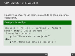 Conjuntos – operador in
É possível verificar se um valor está contido no conjunto com o
operador in.
Exemplo de código
conjunto = { ’ F i l i p e ’ , ’ Carolina ’ , ’ Andre ’ }
nome = input ( ’ Digite um nome: ’ )
i f nome in conjunto :
print ( ’Nome esta no conjunto ’ )
else :
print ( ’Nome nao esta no conjunto ’ )
19 29
 