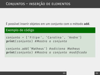Conjuntos – inserção de elementos
É possível inserir objetos em um conjunto com o método add.
Exemplo de código
conjunto = { ’ F i l i p e ’ , ’ Carolina ’ , ’ Andre ’ }
print ( conjunto ) #Mostra o conjunto
conjunto . add ( ’ Matheus ’ ) #adiciona Matheus
print ( conjunto ) #Mostra o conjunto modificado
20 29
 