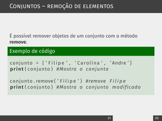 Conjuntos – remoção de elementos
É possível remover objetos de um conjunto com o método
remove.
Exemplo de código
conjunto = { ’ F i l i p e ’ , ’ Carolina ’ , ’ Andre ’ }
print ( conjunto ) #Mostra o conjunto
conjunto . remove ( ’ F i l i p e ’ ) #remove F i l i p e
print ( conjunto ) #Mostra o conjunto modificado
21 29
 