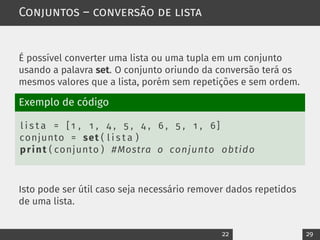 Conjuntos – conversão de lista
É possível converter uma lista ou uma tupla em um conjunto
usando a palavra set. O conjunto oriundo da conversão terá os
mesmos valores que a lista, porém sem repetições e sem ordem.
Exemplo de código
l i s t a = [ 1 , 1 , 4 , 5 , 4 , 6 , 5 , 1 , 6]
conjunto = set ( l i s t a )
print ( conjunto ) #Mostra o conjunto obtido
Isto pode ser útil caso seja necessário remover dados repetidos
de uma lista.
22 29
 