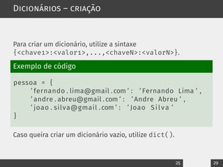Dicionários – criação
Para criar um dicionário, utilize a sintaxe
{<chave1>:<valor1>,...,<chaveN>:<valorN>}.
Exemplo de código
pessoa = {
’ fernando . lima@gmail . com ’ : ’ Fernando Lima ’ ,
’ andre . abreu@gmail . com ’ : ’ Andre Abreu ’ ,
’ joao . silva@gmail . com ’ : ’ Joao Silva ’
}
Caso queira criar um dicionário vazio, utilize dict().
25 29
 