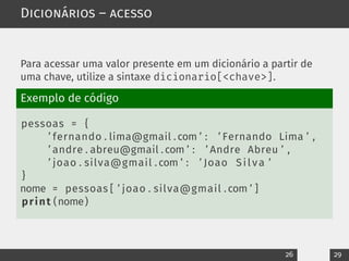 Dicionários – acesso
Para acessar uma valor presente em um dicionário a partir de
uma chave, utilize a sintaxe dicionario[<chave>].
Exemplo de código
pessoas = {
’ fernando . lima@gmail . com ’ : ’ Fernando Lima ’ ,
’ andre . abreu@gmail . com ’ : ’ Andre Abreu ’ ,
’ joao . silva@gmail . com ’ : ’ Joao Silva ’
}
nome = pessoas [ ’ joao . silva@gmail . com ’ ]
print (nome)
26 29
 