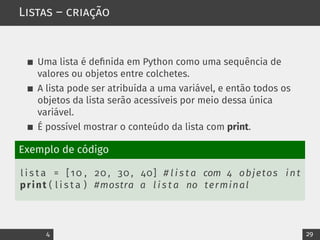 Listas – criação
Uma lista é definida em Python como uma sequência de
valores ou objetos entre colchetes.
A lista pode ser atribuída a uma variável, e então todos os
objetos da lista serão acessíveis por meio dessa única
variável.
É possível mostrar o conteúdo da lista com print.
Exemplo de código
l i s t a = [10 , 20 , 30 , 40] # l i s t a com 4 objetos int
print ( l i s t a ) #mostra a l i s t a no terminal
4 29
 