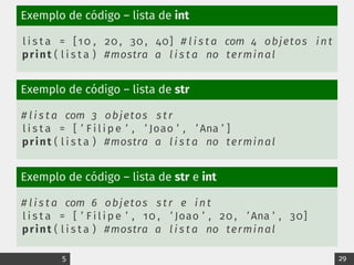 Exemplo de código – lista de int
l i s t a = [10 , 20 , 30 , 40] # l i s t a com 4 objetos int
print ( l i s t a ) #mostra a l i s t a no terminal
Exemplo de código – lista de str
# l i s t a com 3 objetos s tr
l i s t a = [ ’ F i l i p e ’ , ’ Joao ’ , ’ Ana ’ ]
print ( l i s t a ) #mostra a l i s t a no terminal
Exemplo de código – lista de str e int
# l i s t a com 6 objetos s tr e int
l i s t a = [ ’ F i l i p e ’ , 10 , ’ Joao ’ , 20 , ’ Ana ’ , 30]
print ( l i s t a ) #mostra a l i s t a no terminal
5 29
 