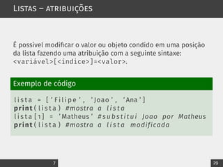 Listas – atribuições
É possível modificar o valor ou objeto condido em uma posição
da lista fazendo uma atribuição com a seguinte sintaxe:
<variável>[<índice>]=<valor>.
Exemplo de código
l i s t a = [ ’ F i l i p e ’ , ’ Joao ’ , ’ Ana ’ ]
print ( l i s t a ) #mostra a l i s t a
l i s t a [ 1 ] = ’ Matheus ’ # substitui Joao por Matheus
print ( l i s t a ) #mostra a l i s t a modificada
7 29
 